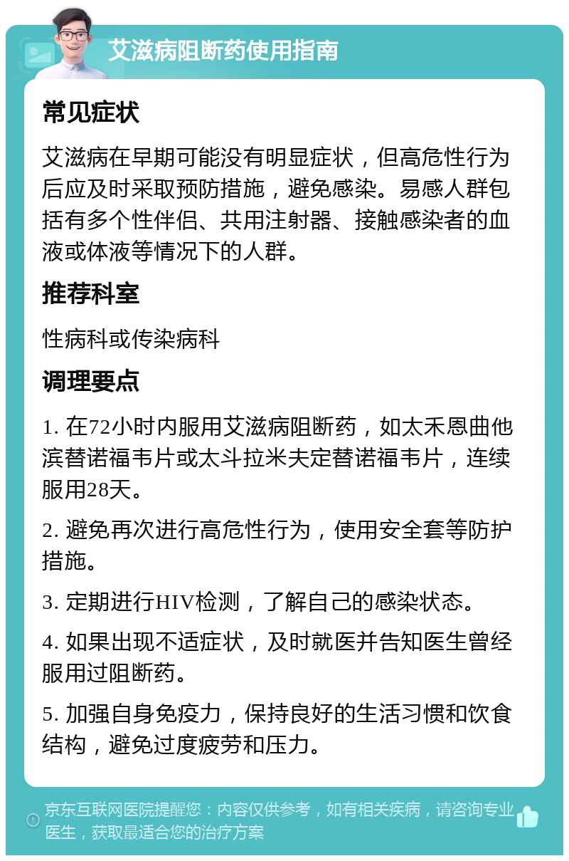 艾滋病阻断药使用指南 常见症状 艾滋病在早期可能没有明显症状，但高危性行为后应及时采取预防措施，避免感染。易感人群包括有多个性伴侣、共用注射器、接触感染者的血液或体液等情况下的人群。 推荐科室 性病科或传染病科 调理要点 1. 在72小时内服用艾滋病阻断药，如太禾恩曲他滨替诺福韦片或太斗拉米夫定替诺福韦片，连续服用28天。 2. 避免再次进行高危性行为，使用安全套等防护措施。 3. 定期进行HIV检测，了解自己的感染状态。 4. 如果出现不适症状，及时就医并告知医生曾经服用过阻断药。 5. 加强自身免疫力，保持良好的生活习惯和饮食结构，避免过度疲劳和压力。