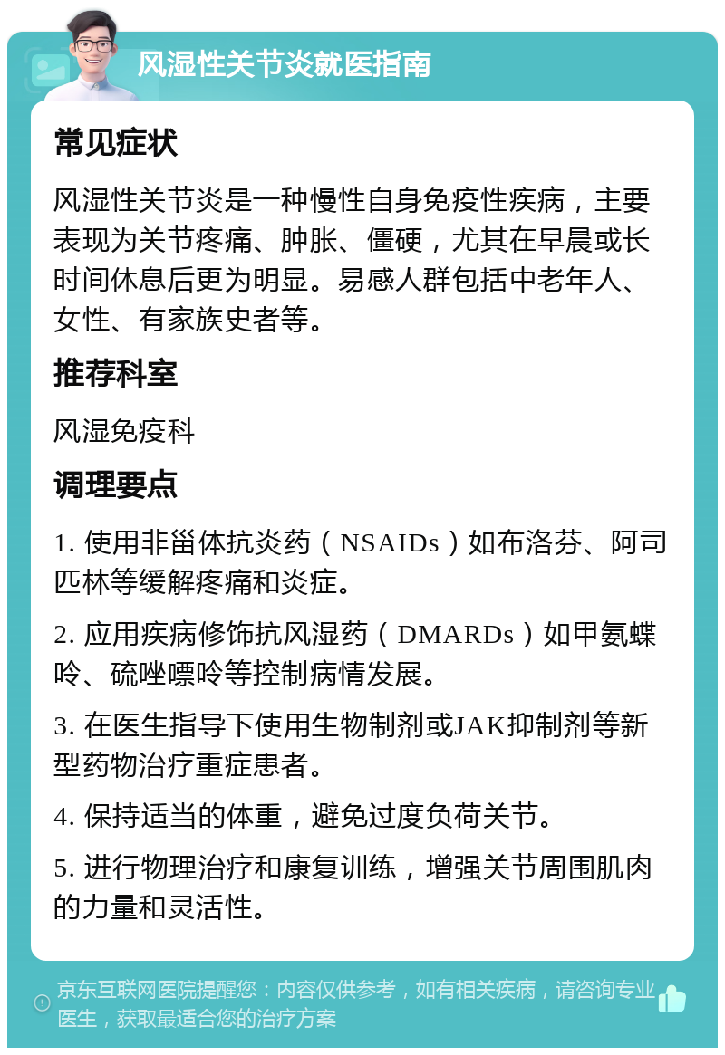 风湿性关节炎就医指南 常见症状 风湿性关节炎是一种慢性自身免疫性疾病，主要表现为关节疼痛、肿胀、僵硬，尤其在早晨或长时间休息后更为明显。易感人群包括中老年人、女性、有家族史者等。 推荐科室 风湿免疫科 调理要点 1. 使用非甾体抗炎药（NSAIDs）如布洛芬、阿司匹林等缓解疼痛和炎症。 2. 应用疾病修饰抗风湿药（DMARDs）如甲氨蝶呤、硫唑嘌呤等控制病情发展。 3. 在医生指导下使用生物制剂或JAK抑制剂等新型药物治疗重症患者。 4. 保持适当的体重，避免过度负荷关节。 5. 进行物理治疗和康复训练，增强关节周围肌肉的力量和灵活性。