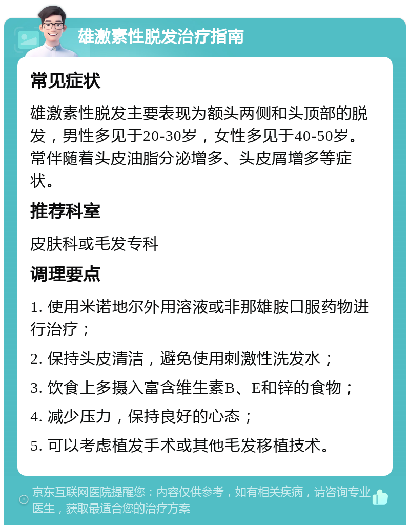 雄激素性脱发治疗指南 常见症状 雄激素性脱发主要表现为额头两侧和头顶部的脱发，男性多见于20-30岁，女性多见于40-50岁。常伴随着头皮油脂分泌增多、头皮屑增多等症状。 推荐科室 皮肤科或毛发专科 调理要点 1. 使用米诺地尔外用溶液或非那雄胺口服药物进行治疗； 2. 保持头皮清洁，避免使用刺激性洗发水； 3. 饮食上多摄入富含维生素B、E和锌的食物； 4. 减少压力，保持良好的心态； 5. 可以考虑植发手术或其他毛发移植技术。