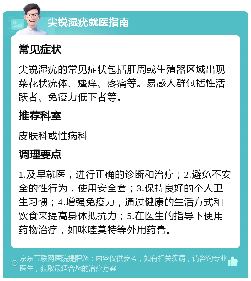 尖锐湿疣就医指南 常见症状 尖锐湿疣的常见症状包括肛周或生殖器区域出现菜花状疣体、瘙痒、疼痛等。易感人群包括性活跃者、免疫力低下者等。 推荐科室 皮肤科或性病科 调理要点 1.及早就医，进行正确的诊断和治疗；2.避免不安全的性行为，使用安全套；3.保持良好的个人卫生习惯；4.增强免疫力，通过健康的生活方式和饮食来提高身体抵抗力；5.在医生的指导下使用药物治疗，如咪喹莫特等外用药膏。