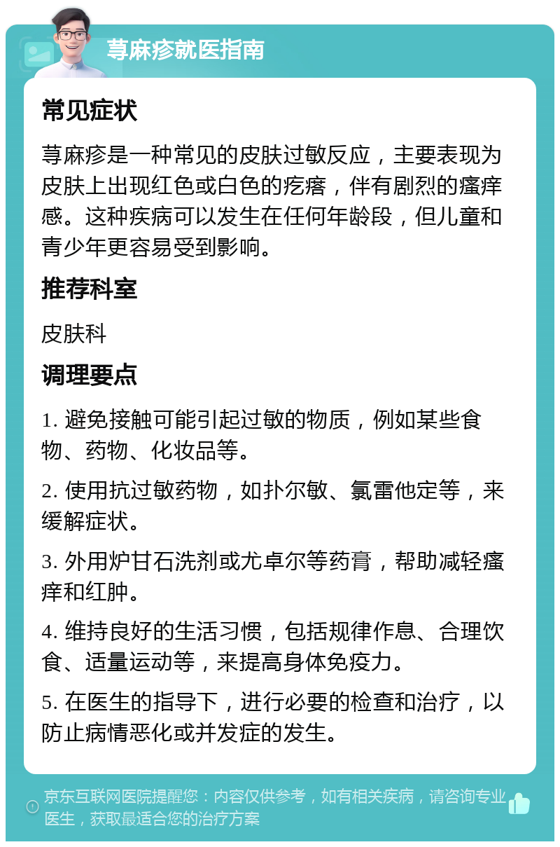 荨麻疹就医指南 常见症状 荨麻疹是一种常见的皮肤过敏反应，主要表现为皮肤上出现红色或白色的疙瘩，伴有剧烈的瘙痒感。这种疾病可以发生在任何年龄段，但儿童和青少年更容易受到影响。 推荐科室 皮肤科 调理要点 1. 避免接触可能引起过敏的物质，例如某些食物、药物、化妆品等。 2. 使用抗过敏药物，如扑尔敏、氯雷他定等，来缓解症状。 3. 外用炉甘石洗剂或尤卓尔等药膏，帮助减轻瘙痒和红肿。 4. 维持良好的生活习惯，包括规律作息、合理饮食、适量运动等，来提高身体免疫力。 5. 在医生的指导下，进行必要的检查和治疗，以防止病情恶化或并发症的发生。