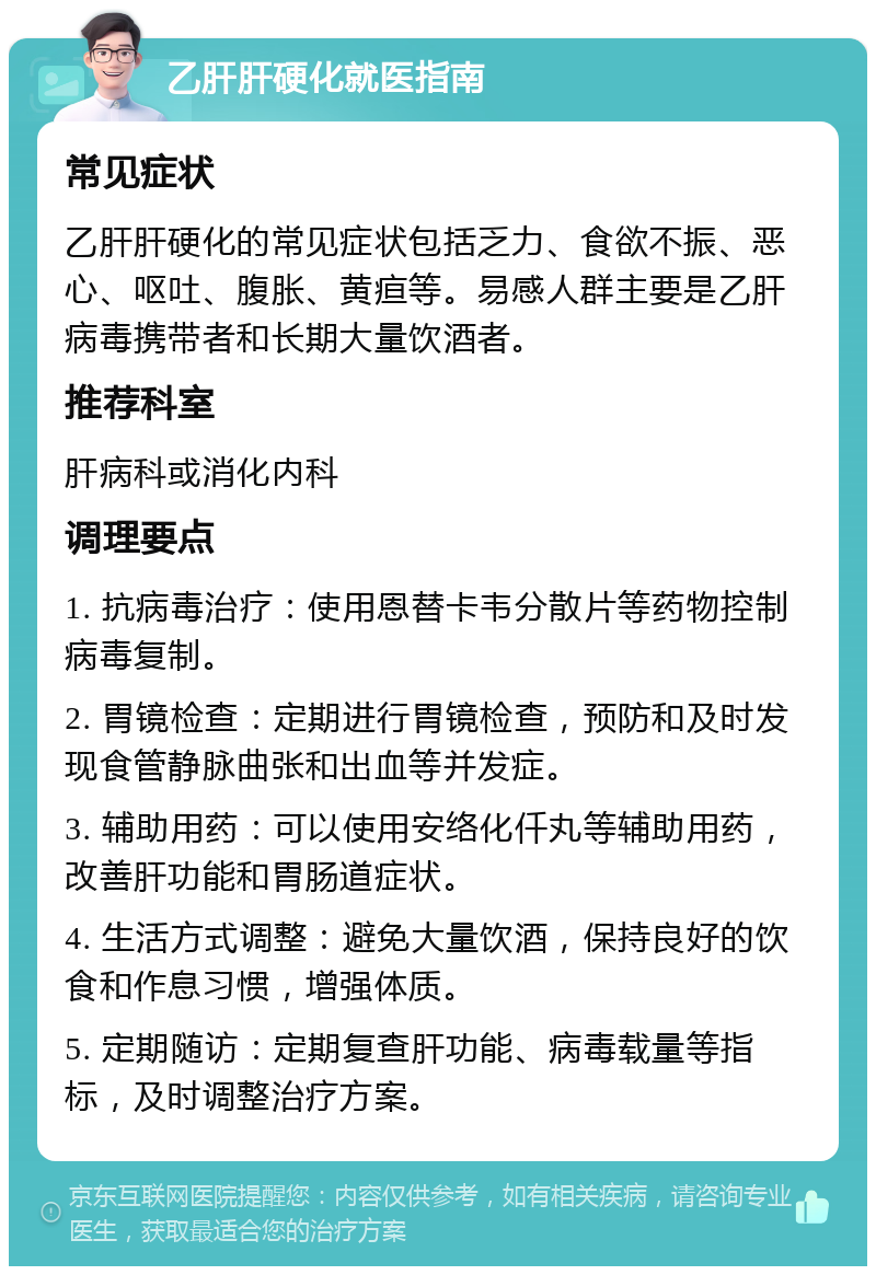 乙肝肝硬化就医指南 常见症状 乙肝肝硬化的常见症状包括乏力、食欲不振、恶心、呕吐、腹胀、黄疸等。易感人群主要是乙肝病毒携带者和长期大量饮酒者。 推荐科室 肝病科或消化内科 调理要点 1. 抗病毒治疗：使用恩替卡韦分散片等药物控制病毒复制。 2. 胃镜检查：定期进行胃镜检查，预防和及时发现食管静脉曲张和出血等并发症。 3. 辅助用药：可以使用安络化仟丸等辅助用药，改善肝功能和胃肠道症状。 4. 生活方式调整：避免大量饮酒，保持良好的饮食和作息习惯，增强体质。 5. 定期随访：定期复查肝功能、病毒载量等指标，及时调整治疗方案。