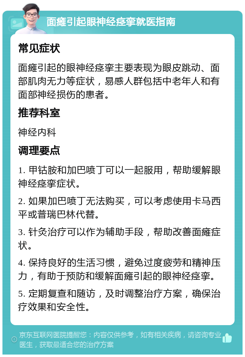 面瘫引起眼神经痉挛就医指南 常见症状 面瘫引起的眼神经痉挛主要表现为眼皮跳动、面部肌肉无力等症状，易感人群包括中老年人和有面部神经损伤的患者。 推荐科室 神经内科 调理要点 1. 甲钴胺和加巴喷丁可以一起服用，帮助缓解眼神经痉挛症状。 2. 如果加巴喷丁无法购买，可以考虑使用卡马西平或普瑞巴林代替。 3. 针灸治疗可以作为辅助手段，帮助改善面瘫症状。 4. 保持良好的生活习惯，避免过度疲劳和精神压力，有助于预防和缓解面瘫引起的眼神经痉挛。 5. 定期复查和随访，及时调整治疗方案，确保治疗效果和安全性。