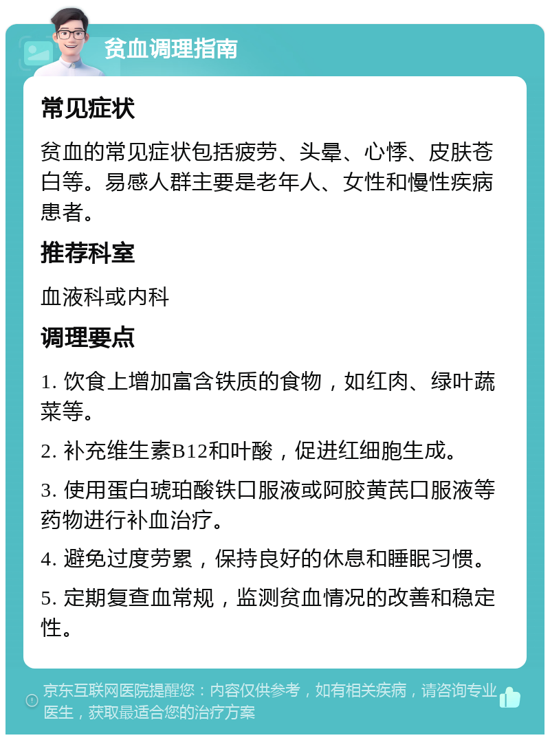 贫血调理指南 常见症状 贫血的常见症状包括疲劳、头晕、心悸、皮肤苍白等。易感人群主要是老年人、女性和慢性疾病患者。 推荐科室 血液科或内科 调理要点 1. 饮食上增加富含铁质的食物，如红肉、绿叶蔬菜等。 2. 补充维生素B12和叶酸，促进红细胞生成。 3. 使用蛋白琥珀酸铁口服液或阿胶黄芪口服液等药物进行补血治疗。 4. 避免过度劳累，保持良好的休息和睡眠习惯。 5. 定期复查血常规，监测贫血情况的改善和稳定性。