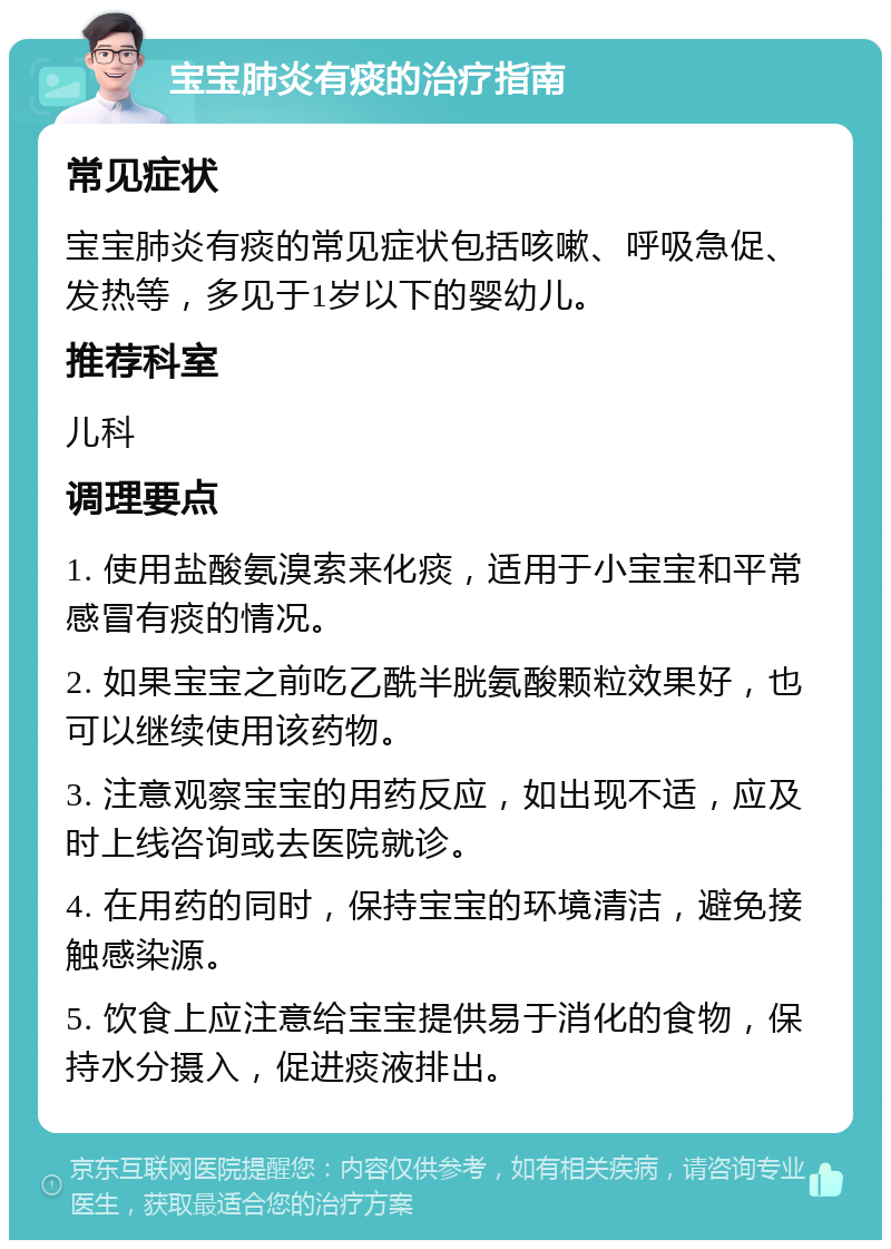 宝宝肺炎有痰的治疗指南 常见症状 宝宝肺炎有痰的常见症状包括咳嗽、呼吸急促、发热等，多见于1岁以下的婴幼儿。 推荐科室 儿科 调理要点 1. 使用盐酸氨溴索来化痰，适用于小宝宝和平常感冒有痰的情况。 2. 如果宝宝之前吃乙酰半胱氨酸颗粒效果好，也可以继续使用该药物。 3. 注意观察宝宝的用药反应，如出现不适，应及时上线咨询或去医院就诊。 4. 在用药的同时，保持宝宝的环境清洁，避免接触感染源。 5. 饮食上应注意给宝宝提供易于消化的食物，保持水分摄入，促进痰液排出。