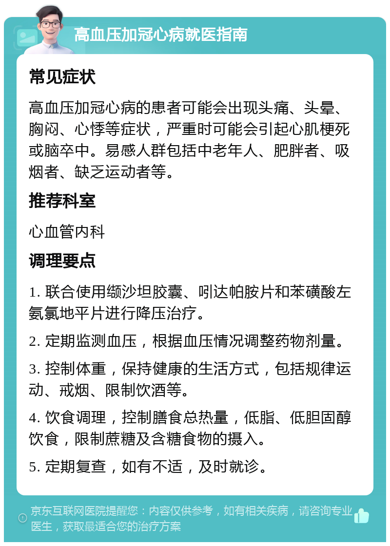 高血压加冠心病就医指南 常见症状 高血压加冠心病的患者可能会出现头痛、头晕、胸闷、心悸等症状，严重时可能会引起心肌梗死或脑卒中。易感人群包括中老年人、肥胖者、吸烟者、缺乏运动者等。 推荐科室 心血管内科 调理要点 1. 联合使用缬沙坦胶囊、吲达帕胺片和苯磺酸左氨氯地平片进行降压治疗。 2. 定期监测血压，根据血压情况调整药物剂量。 3. 控制体重，保持健康的生活方式，包括规律运动、戒烟、限制饮酒等。 4. 饮食调理，控制膳食总热量，低脂、低胆固醇饮食，限制蔗糖及含糖食物的摄入。 5. 定期复查，如有不适，及时就诊。