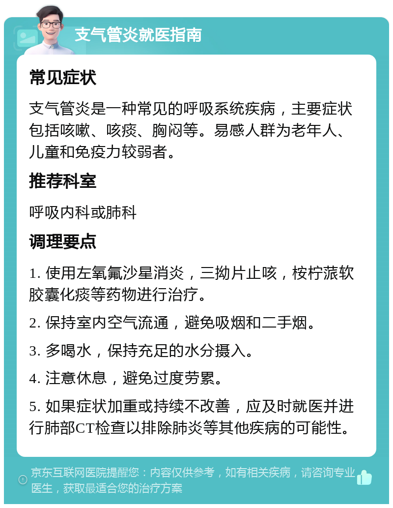 支气管炎就医指南 常见症状 支气管炎是一种常见的呼吸系统疾病，主要症状包括咳嗽、咳痰、胸闷等。易感人群为老年人、儿童和免疫力较弱者。 推荐科室 呼吸内科或肺科 调理要点 1. 使用左氧氟沙星消炎，三拗片止咳，桉柠蒎软胶囊化痰等药物进行治疗。 2. 保持室内空气流通，避免吸烟和二手烟。 3. 多喝水，保持充足的水分摄入。 4. 注意休息，避免过度劳累。 5. 如果症状加重或持续不改善，应及时就医并进行肺部CT检查以排除肺炎等其他疾病的可能性。