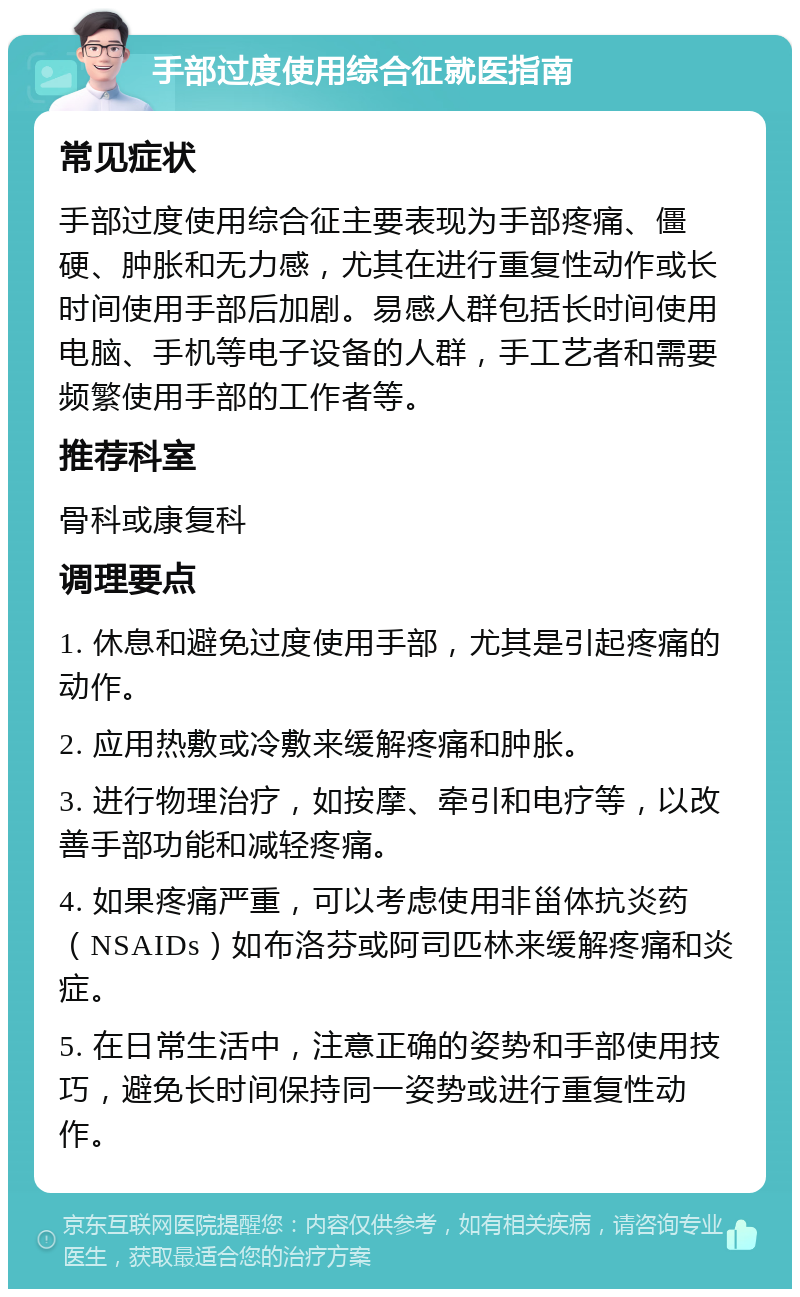 手部过度使用综合征就医指南 常见症状 手部过度使用综合征主要表现为手部疼痛、僵硬、肿胀和无力感，尤其在进行重复性动作或长时间使用手部后加剧。易感人群包括长时间使用电脑、手机等电子设备的人群，手工艺者和需要频繁使用手部的工作者等。 推荐科室 骨科或康复科 调理要点 1. 休息和避免过度使用手部，尤其是引起疼痛的动作。 2. 应用热敷或冷敷来缓解疼痛和肿胀。 3. 进行物理治疗，如按摩、牵引和电疗等，以改善手部功能和减轻疼痛。 4. 如果疼痛严重，可以考虑使用非甾体抗炎药（NSAIDs）如布洛芬或阿司匹林来缓解疼痛和炎症。 5. 在日常生活中，注意正确的姿势和手部使用技巧，避免长时间保持同一姿势或进行重复性动作。