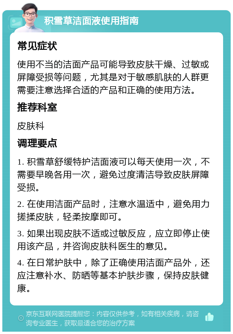 积雪草洁面液使用指南 常见症状 使用不当的洁面产品可能导致皮肤干燥、过敏或屏障受损等问题，尤其是对于敏感肌肤的人群更需要注意选择合适的产品和正确的使用方法。 推荐科室 皮肤科 调理要点 1. 积雪草舒缓特护洁面液可以每天使用一次，不需要早晚各用一次，避免过度清洁导致皮肤屏障受损。 2. 在使用洁面产品时，注意水温适中，避免用力搓揉皮肤，轻柔按摩即可。 3. 如果出现皮肤不适或过敏反应，应立即停止使用该产品，并咨询皮肤科医生的意见。 4. 在日常护肤中，除了正确使用洁面产品外，还应注意补水、防晒等基本护肤步骤，保持皮肤健康。