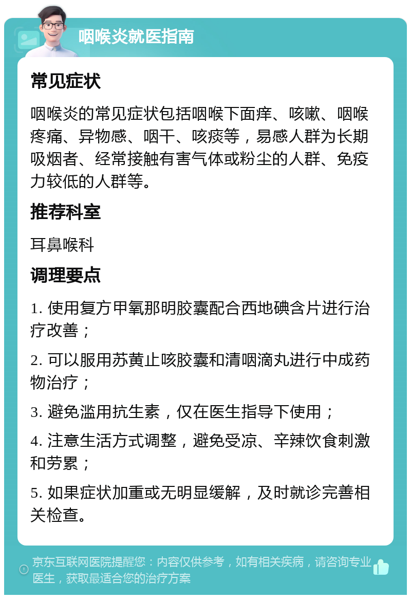 咽喉炎就医指南 常见症状 咽喉炎的常见症状包括咽喉下面痒、咳嗽、咽喉疼痛、异物感、咽干、咳痰等，易感人群为长期吸烟者、经常接触有害气体或粉尘的人群、免疫力较低的人群等。 推荐科室 耳鼻喉科 调理要点 1. 使用复方甲氧那明胶囊配合西地碘含片进行治疗改善； 2. 可以服用苏黄止咳胶囊和清咽滴丸进行中成药物治疗； 3. 避免滥用抗生素，仅在医生指导下使用； 4. 注意生活方式调整，避免受凉、辛辣饮食刺激和劳累； 5. 如果症状加重或无明显缓解，及时就诊完善相关检查。