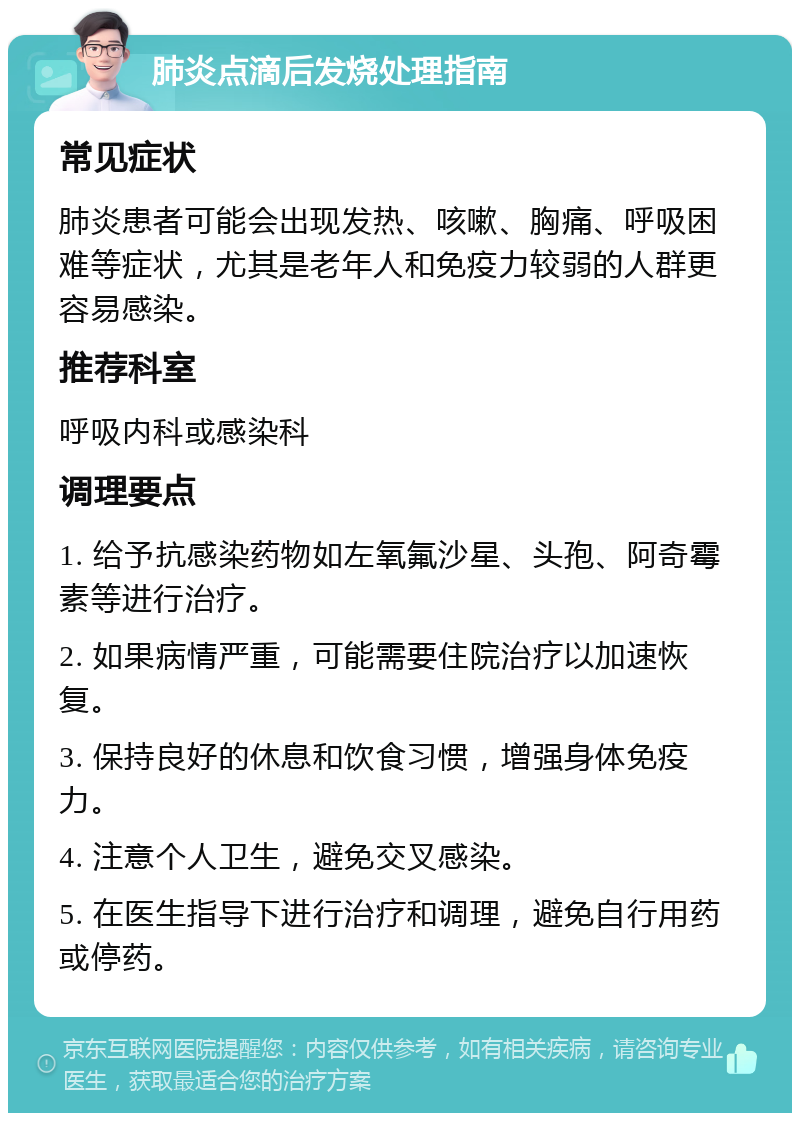 肺炎点滴后发烧处理指南 常见症状 肺炎患者可能会出现发热、咳嗽、胸痛、呼吸困难等症状，尤其是老年人和免疫力较弱的人群更容易感染。 推荐科室 呼吸内科或感染科 调理要点 1. 给予抗感染药物如左氧氟沙星、头孢、阿奇霉素等进行治疗。 2. 如果病情严重，可能需要住院治疗以加速恢复。 3. 保持良好的休息和饮食习惯，增强身体免疫力。 4. 注意个人卫生，避免交叉感染。 5. 在医生指导下进行治疗和调理，避免自行用药或停药。