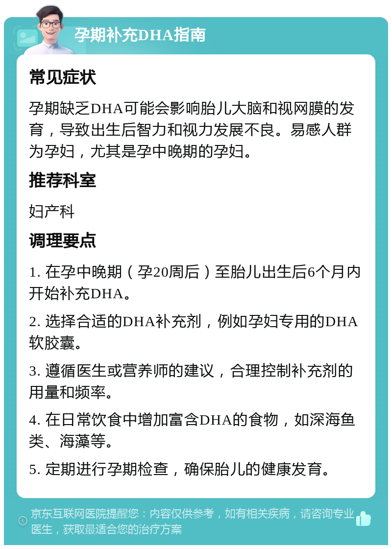 孕期补充DHA指南 常见症状 孕期缺乏DHA可能会影响胎儿大脑和视网膜的发育，导致出生后智力和视力发展不良。易感人群为孕妇，尤其是孕中晚期的孕妇。 推荐科室 妇产科 调理要点 1. 在孕中晚期（孕20周后）至胎儿出生后6个月内开始补充DHA。 2. 选择合适的DHA补充剂，例如孕妇专用的DHA软胶囊。 3. 遵循医生或营养师的建议，合理控制补充剂的用量和频率。 4. 在日常饮食中增加富含DHA的食物，如深海鱼类、海藻等。 5. 定期进行孕期检查，确保胎儿的健康发育。