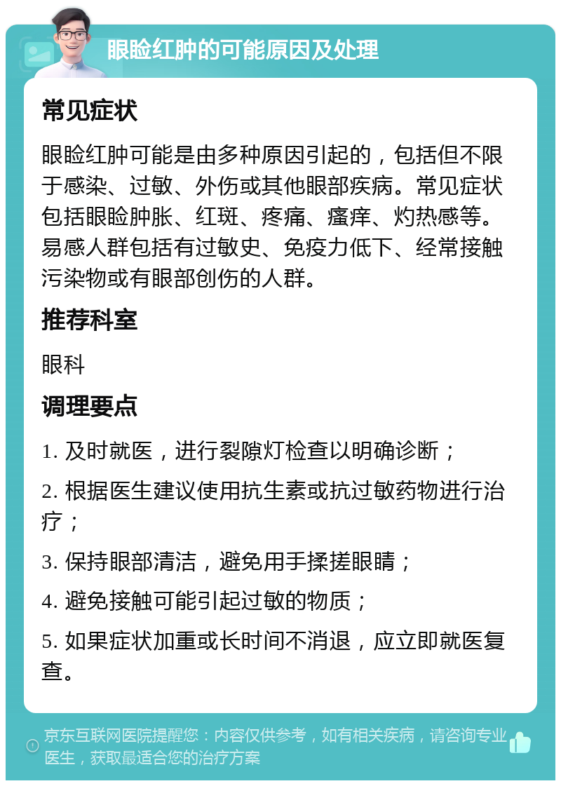 眼睑红肿的可能原因及处理 常见症状 眼睑红肿可能是由多种原因引起的，包括但不限于感染、过敏、外伤或其他眼部疾病。常见症状包括眼睑肿胀、红斑、疼痛、瘙痒、灼热感等。易感人群包括有过敏史、免疫力低下、经常接触污染物或有眼部创伤的人群。 推荐科室 眼科 调理要点 1. 及时就医，进行裂隙灯检查以明确诊断； 2. 根据医生建议使用抗生素或抗过敏药物进行治疗； 3. 保持眼部清洁，避免用手揉搓眼睛； 4. 避免接触可能引起过敏的物质； 5. 如果症状加重或长时间不消退，应立即就医复查。