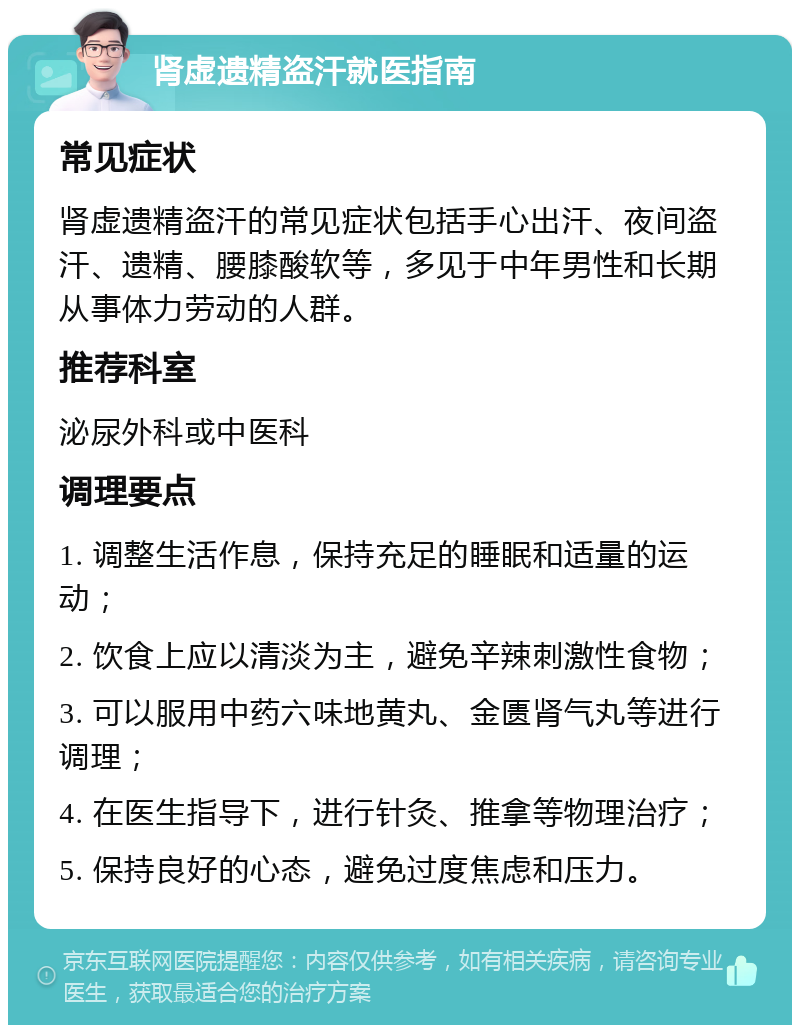 肾虚遗精盗汗就医指南 常见症状 肾虚遗精盗汗的常见症状包括手心出汗、夜间盗汗、遗精、腰膝酸软等，多见于中年男性和长期从事体力劳动的人群。 推荐科室 泌尿外科或中医科 调理要点 1. 调整生活作息，保持充足的睡眠和适量的运动； 2. 饮食上应以清淡为主，避免辛辣刺激性食物； 3. 可以服用中药六味地黄丸、金匮肾气丸等进行调理； 4. 在医生指导下，进行针灸、推拿等物理治疗； 5. 保持良好的心态，避免过度焦虑和压力。