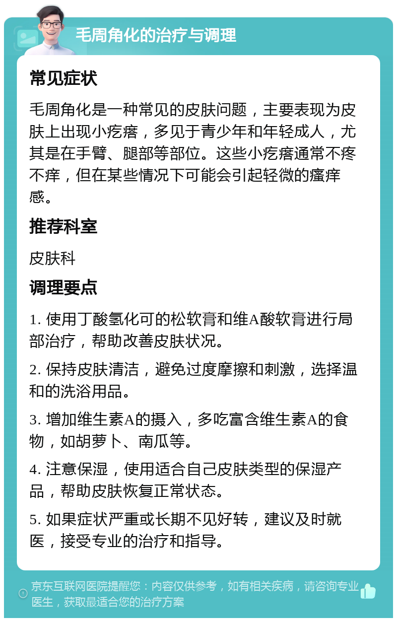 毛周角化的治疗与调理 常见症状 毛周角化是一种常见的皮肤问题，主要表现为皮肤上出现小疙瘩，多见于青少年和年轻成人，尤其是在手臂、腿部等部位。这些小疙瘩通常不疼不痒，但在某些情况下可能会引起轻微的瘙痒感。 推荐科室 皮肤科 调理要点 1. 使用丁酸氢化可的松软膏和维A酸软膏进行局部治疗，帮助改善皮肤状况。 2. 保持皮肤清洁，避免过度摩擦和刺激，选择温和的洗浴用品。 3. 增加维生素A的摄入，多吃富含维生素A的食物，如胡萝卜、南瓜等。 4. 注意保湿，使用适合自己皮肤类型的保湿产品，帮助皮肤恢复正常状态。 5. 如果症状严重或长期不见好转，建议及时就医，接受专业的治疗和指导。