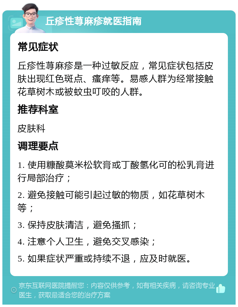 丘疹性荨麻疹就医指南 常见症状 丘疹性荨麻疹是一种过敏反应，常见症状包括皮肤出现红色斑点、瘙痒等。易感人群为经常接触花草树木或被蚊虫叮咬的人群。 推荐科室 皮肤科 调理要点 1. 使用糠酸莫米松软膏或丁酸氢化可的松乳膏进行局部治疗； 2. 避免接触可能引起过敏的物质，如花草树木等； 3. 保持皮肤清洁，避免搔抓； 4. 注意个人卫生，避免交叉感染； 5. 如果症状严重或持续不退，应及时就医。