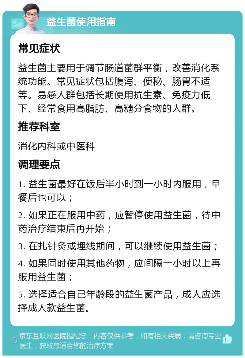 益生菌使用指南 常见症状 益生菌主要用于调节肠道菌群平衡，改善消化系统功能。常见症状包括腹泻、便秘、肠胃不适等。易感人群包括长期使用抗生素、免疫力低下、经常食用高脂肪、高糖分食物的人群。 推荐科室 消化内科或中医科 调理要点 1. 益生菌最好在饭后半小时到一小时内服用，早餐后也可以； 2. 如果正在服用中药，应暂停使用益生菌，待中药治疗结束后再开始； 3. 在扎针灸或埋线期间，可以继续使用益生菌； 4. 如果同时使用其他药物，应间隔一小时以上再服用益生菌； 5. 选择适合自己年龄段的益生菌产品，成人应选择成人款益生菌。