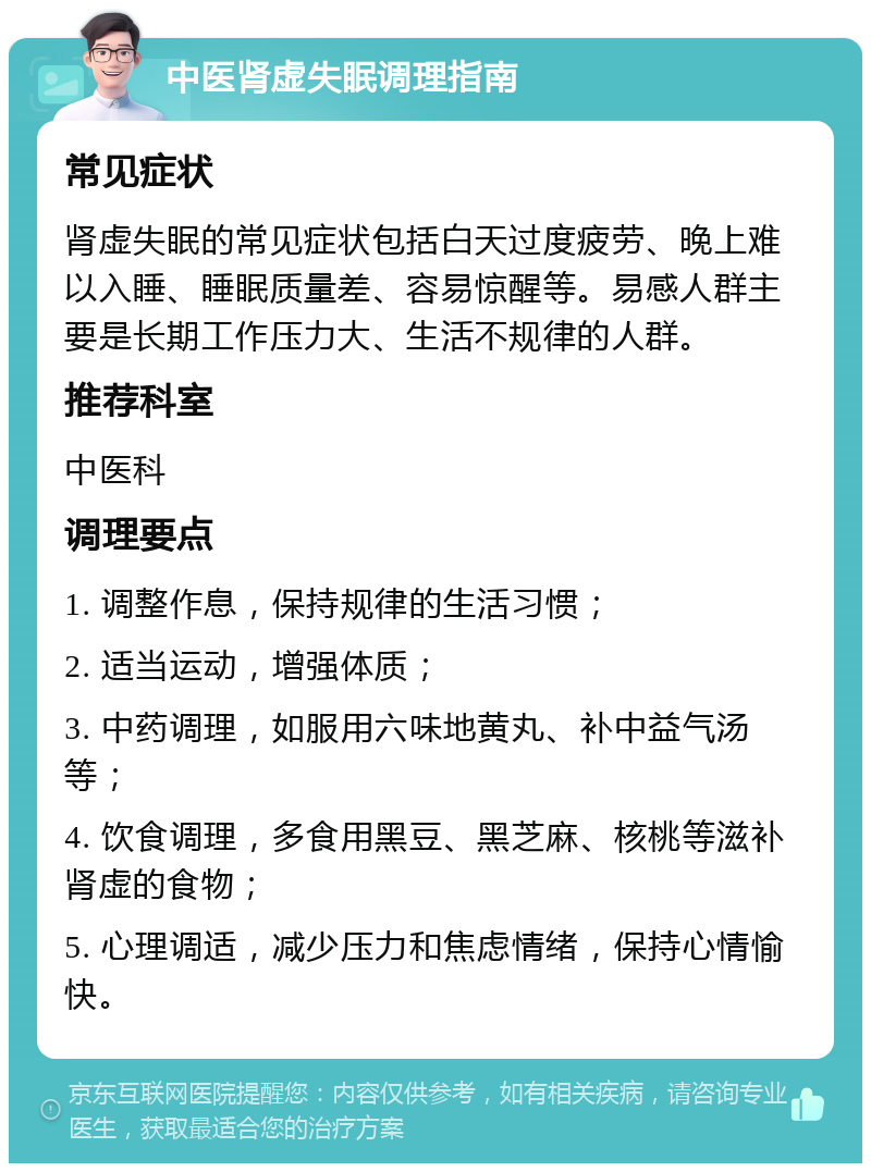 中医肾虚失眠调理指南 常见症状 肾虚失眠的常见症状包括白天过度疲劳、晚上难以入睡、睡眠质量差、容易惊醒等。易感人群主要是长期工作压力大、生活不规律的人群。 推荐科室 中医科 调理要点 1. 调整作息，保持规律的生活习惯； 2. 适当运动，增强体质； 3. 中药调理，如服用六味地黄丸、补中益气汤等； 4. 饮食调理，多食用黑豆、黑芝麻、核桃等滋补肾虚的食物； 5. 心理调适，减少压力和焦虑情绪，保持心情愉快。