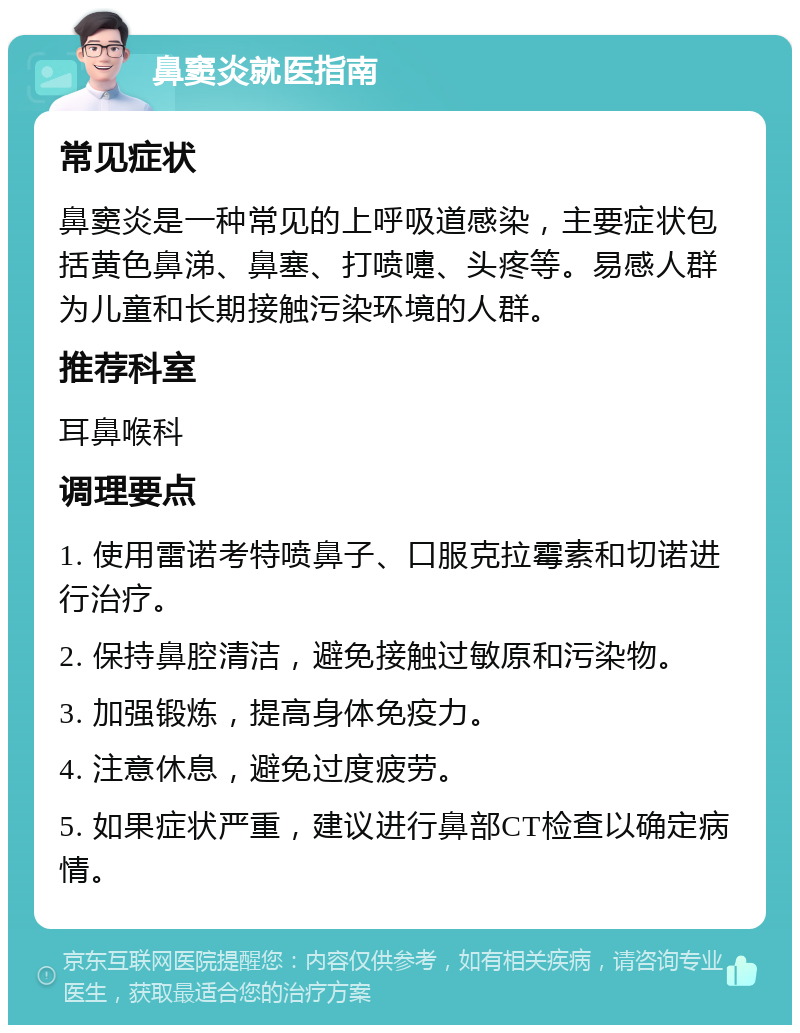 鼻窦炎就医指南 常见症状 鼻窦炎是一种常见的上呼吸道感染，主要症状包括黄色鼻涕、鼻塞、打喷嚏、头疼等。易感人群为儿童和长期接触污染环境的人群。 推荐科室 耳鼻喉科 调理要点 1. 使用雷诺考特喷鼻子、口服克拉霉素和切诺进行治疗。 2. 保持鼻腔清洁，避免接触过敏原和污染物。 3. 加强锻炼，提高身体免疫力。 4. 注意休息，避免过度疲劳。 5. 如果症状严重，建议进行鼻部CT检查以确定病情。