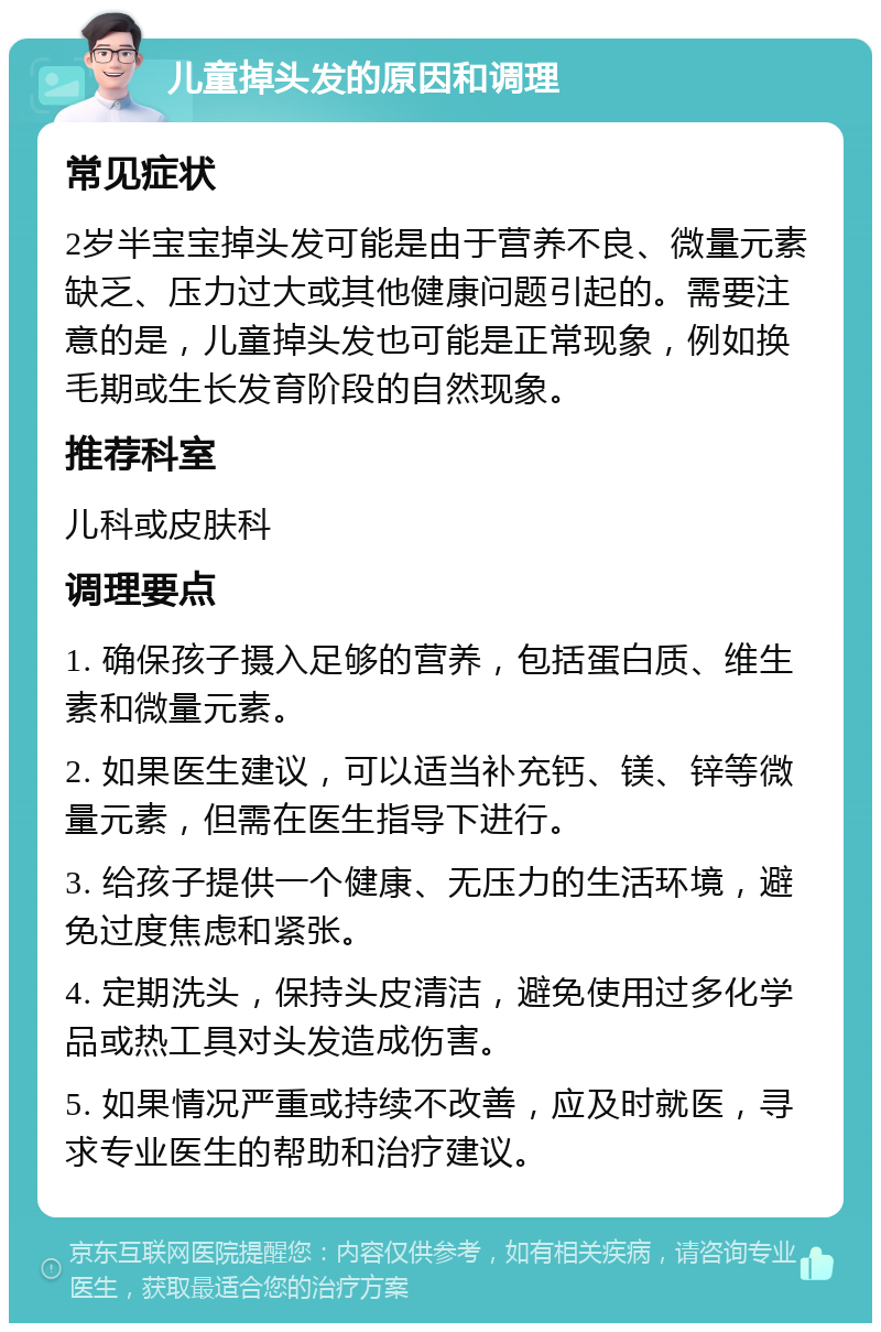 儿童掉头发的原因和调理 常见症状 2岁半宝宝掉头发可能是由于营养不良、微量元素缺乏、压力过大或其他健康问题引起的。需要注意的是，儿童掉头发也可能是正常现象，例如换毛期或生长发育阶段的自然现象。 推荐科室 儿科或皮肤科 调理要点 1. 确保孩子摄入足够的营养，包括蛋白质、维生素和微量元素。 2. 如果医生建议，可以适当补充钙、镁、锌等微量元素，但需在医生指导下进行。 3. 给孩子提供一个健康、无压力的生活环境，避免过度焦虑和紧张。 4. 定期洗头，保持头皮清洁，避免使用过多化学品或热工具对头发造成伤害。 5. 如果情况严重或持续不改善，应及时就医，寻求专业医生的帮助和治疗建议。