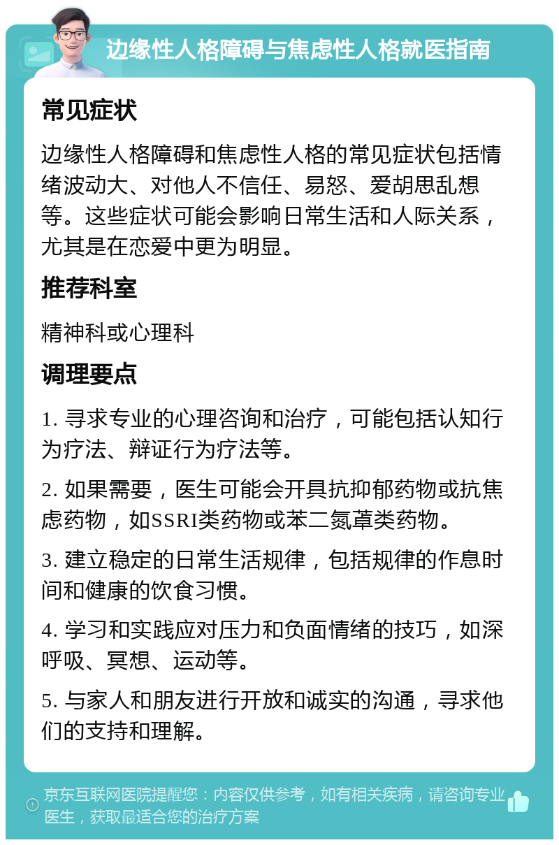 边缘性人格障碍与焦虑性人格就医指南 常见症状 边缘性人格障碍和焦虑性人格的常见症状包括情绪波动大、对他人不信任、易怒、爱胡思乱想等。这些症状可能会影响日常生活和人际关系，尤其是在恋爱中更为明显。 推荐科室 精神科或心理科 调理要点 1. 寻求专业的心理咨询和治疗，可能包括认知行为疗法、辩证行为疗法等。 2. 如果需要，医生可能会开具抗抑郁药物或抗焦虑药物，如SSRI类药物或苯二氮䓬类药物。 3. 建立稳定的日常生活规律，包括规律的作息时间和健康的饮食习惯。 4. 学习和实践应对压力和负面情绪的技巧，如深呼吸、冥想、运动等。 5. 与家人和朋友进行开放和诚实的沟通，寻求他们的支持和理解。