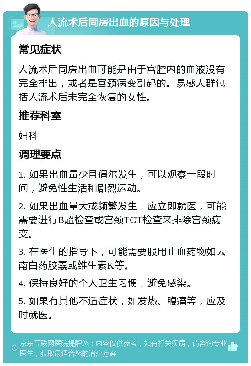 人流术后同房出血的原因与处理 常见症状 人流术后同房出血可能是由于宫腔内的血液没有完全排出，或者是宫颈病变引起的。易感人群包括人流术后未完全恢复的女性。 推荐科室 妇科 调理要点 1. 如果出血量少且偶尔发生，可以观察一段时间，避免性生活和剧烈运动。 2. 如果出血量大或频繁发生，应立即就医，可能需要进行B超检查或宫颈TCT检查来排除宫颈病变。 3. 在医生的指导下，可能需要服用止血药物如云南白药胶囊或维生素K等。 4. 保持良好的个人卫生习惯，避免感染。 5. 如果有其他不适症状，如发热、腹痛等，应及时就医。