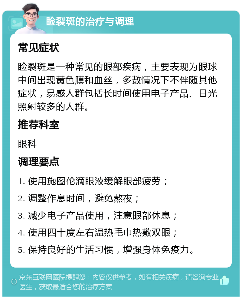 睑裂斑的治疗与调理 常见症状 睑裂斑是一种常见的眼部疾病，主要表现为眼球中间出现黄色膜和血丝，多数情况下不伴随其他症状，易感人群包括长时间使用电子产品、日光照射较多的人群。 推荐科室 眼科 调理要点 1. 使用施图伦滴眼液缓解眼部疲劳； 2. 调整作息时间，避免熬夜； 3. 减少电子产品使用，注意眼部休息； 4. 使用四十度左右温热毛巾热敷双眼； 5. 保持良好的生活习惯，增强身体免疫力。