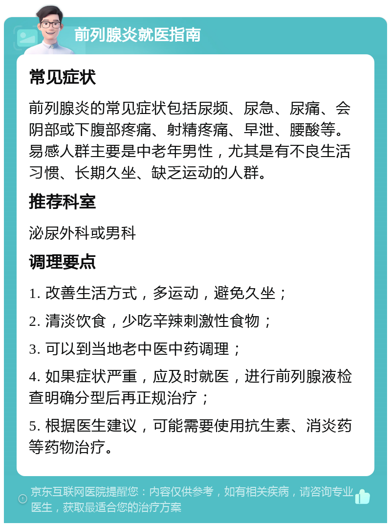 前列腺炎就医指南 常见症状 前列腺炎的常见症状包括尿频、尿急、尿痛、会阴部或下腹部疼痛、射精疼痛、早泄、腰酸等。易感人群主要是中老年男性，尤其是有不良生活习惯、长期久坐、缺乏运动的人群。 推荐科室 泌尿外科或男科 调理要点 1. 改善生活方式，多运动，避免久坐； 2. 清淡饮食，少吃辛辣刺激性食物； 3. 可以到当地老中医中药调理； 4. 如果症状严重，应及时就医，进行前列腺液检查明确分型后再正规治疗； 5. 根据医生建议，可能需要使用抗生素、消炎药等药物治疗。