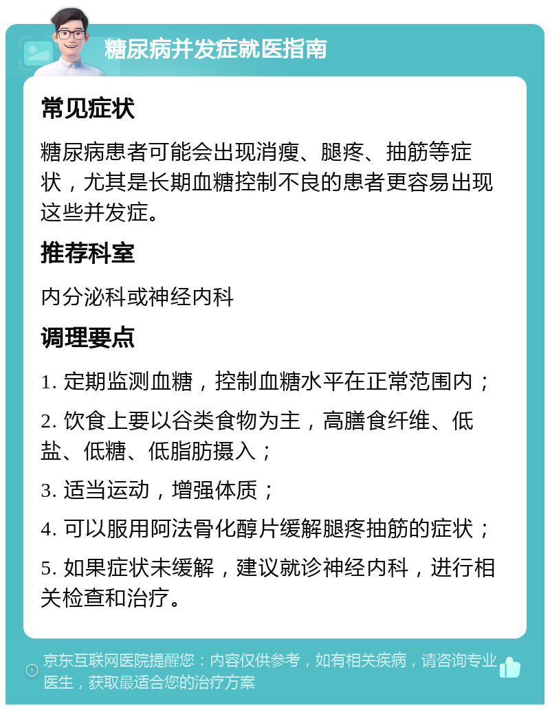 糖尿病并发症就医指南 常见症状 糖尿病患者可能会出现消瘦、腿疼、抽筋等症状，尤其是长期血糖控制不良的患者更容易出现这些并发症。 推荐科室 内分泌科或神经内科 调理要点 1. 定期监测血糖，控制血糖水平在正常范围内； 2. 饮食上要以谷类食物为主，高膳食纤维、低盐、低糖、低脂肪摄入； 3. 适当运动，增强体质； 4. 可以服用阿法骨化醇片缓解腿疼抽筋的症状； 5. 如果症状未缓解，建议就诊神经内科，进行相关检查和治疗。