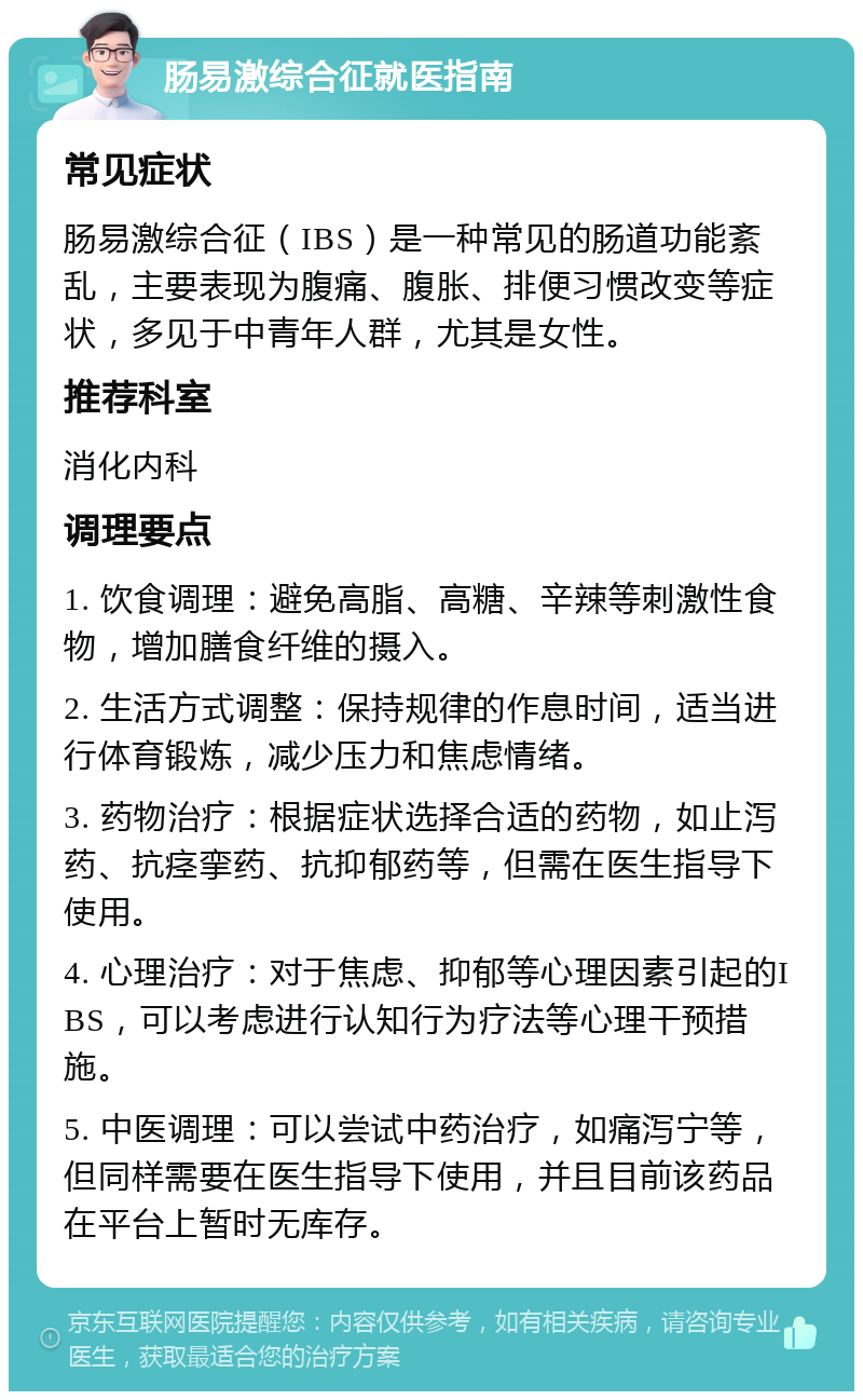 肠易激综合征就医指南 常见症状 肠易激综合征（IBS）是一种常见的肠道功能紊乱，主要表现为腹痛、腹胀、排便习惯改变等症状，多见于中青年人群，尤其是女性。 推荐科室 消化内科 调理要点 1. 饮食调理：避免高脂、高糖、辛辣等刺激性食物，增加膳食纤维的摄入。 2. 生活方式调整：保持规律的作息时间，适当进行体育锻炼，减少压力和焦虑情绪。 3. 药物治疗：根据症状选择合适的药物，如止泻药、抗痉挛药、抗抑郁药等，但需在医生指导下使用。 4. 心理治疗：对于焦虑、抑郁等心理因素引起的IBS，可以考虑进行认知行为疗法等心理干预措施。 5. 中医调理：可以尝试中药治疗，如痛泻宁等，但同样需要在医生指导下使用，并且目前该药品在平台上暂时无库存。