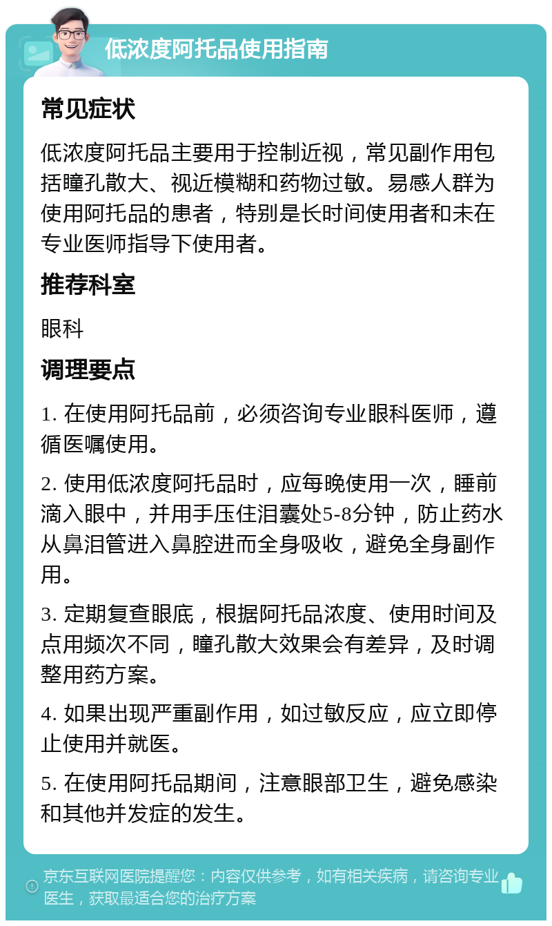 低浓度阿托品使用指南 常见症状 低浓度阿托品主要用于控制近视，常见副作用包括瞳孔散大、视近模糊和药物过敏。易感人群为使用阿托品的患者，特别是长时间使用者和未在专业医师指导下使用者。 推荐科室 眼科 调理要点 1. 在使用阿托品前，必须咨询专业眼科医师，遵循医嘱使用。 2. 使用低浓度阿托品时，应每晚使用一次，睡前滴入眼中，并用手压住泪囊处5-8分钟，防止药水从鼻泪管进入鼻腔进而全身吸收，避免全身副作用。 3. 定期复查眼底，根据阿托品浓度、使用时间及点用频次不同，瞳孔散大效果会有差异，及时调整用药方案。 4. 如果出现严重副作用，如过敏反应，应立即停止使用并就医。 5. 在使用阿托品期间，注意眼部卫生，避免感染和其他并发症的发生。