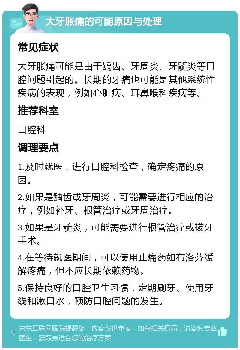 大牙胀痛的可能原因与处理 常见症状 大牙胀痛可能是由于龋齿、牙周炎、牙髓炎等口腔问题引起的。长期的牙痛也可能是其他系统性疾病的表现，例如心脏病、耳鼻喉科疾病等。 推荐科室 口腔科 调理要点 1.及时就医，进行口腔科检查，确定疼痛的原因。 2.如果是龋齿或牙周炎，可能需要进行相应的治疗，例如补牙、根管治疗或牙周治疗。 3.如果是牙髓炎，可能需要进行根管治疗或拔牙手术。 4.在等待就医期间，可以使用止痛药如布洛芬缓解疼痛，但不应长期依赖药物。 5.保持良好的口腔卫生习惯，定期刷牙、使用牙线和漱口水，预防口腔问题的发生。