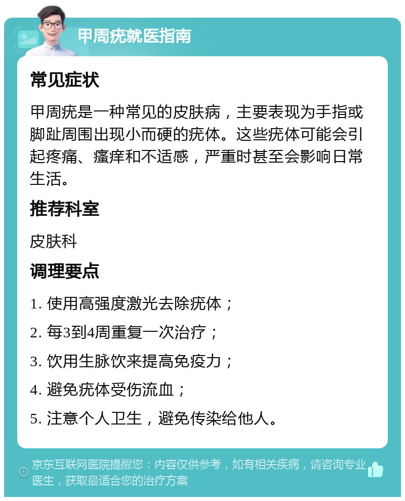 甲周疣就医指南 常见症状 甲周疣是一种常见的皮肤病，主要表现为手指或脚趾周围出现小而硬的疣体。这些疣体可能会引起疼痛、瘙痒和不适感，严重时甚至会影响日常生活。 推荐科室 皮肤科 调理要点 1. 使用高强度激光去除疣体； 2. 每3到4周重复一次治疗； 3. 饮用生脉饮来提高免疫力； 4. 避免疣体受伤流血； 5. 注意个人卫生，避免传染给他人。