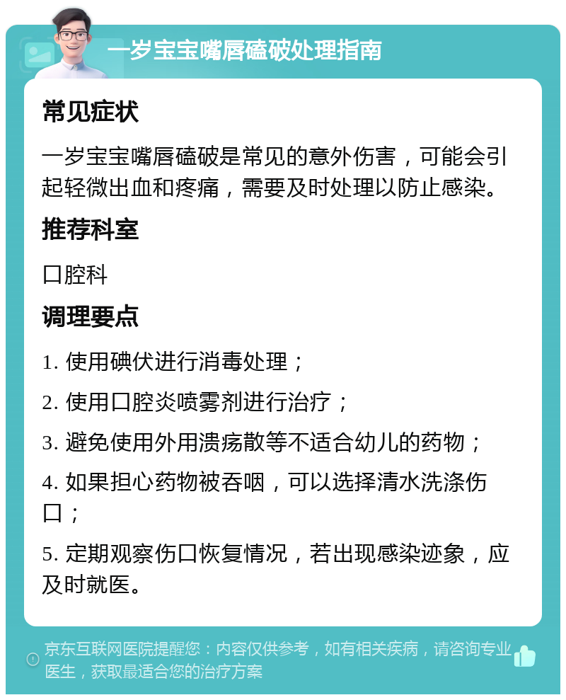 一岁宝宝嘴唇磕破处理指南 常见症状 一岁宝宝嘴唇磕破是常见的意外伤害，可能会引起轻微出血和疼痛，需要及时处理以防止感染。 推荐科室 口腔科 调理要点 1. 使用碘伏进行消毒处理； 2. 使用口腔炎喷雾剂进行治疗； 3. 避免使用外用溃疡散等不适合幼儿的药物； 4. 如果担心药物被吞咽，可以选择清水洗涤伤口； 5. 定期观察伤口恢复情况，若出现感染迹象，应及时就医。