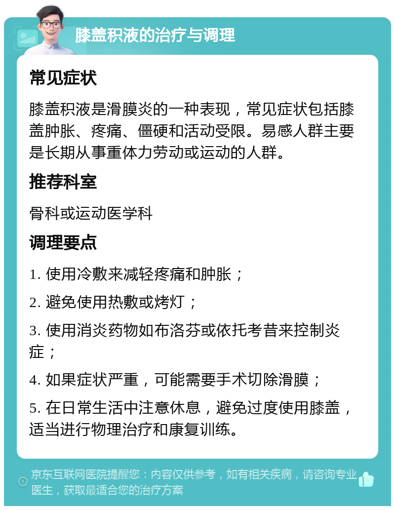 膝盖积液的治疗与调理 常见症状 膝盖积液是滑膜炎的一种表现，常见症状包括膝盖肿胀、疼痛、僵硬和活动受限。易感人群主要是长期从事重体力劳动或运动的人群。 推荐科室 骨科或运动医学科 调理要点 1. 使用冷敷来减轻疼痛和肿胀； 2. 避免使用热敷或烤灯； 3. 使用消炎药物如布洛芬或依托考昔来控制炎症； 4. 如果症状严重，可能需要手术切除滑膜； 5. 在日常生活中注意休息，避免过度使用膝盖，适当进行物理治疗和康复训练。