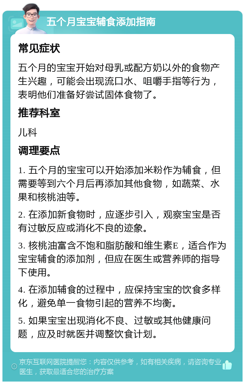 五个月宝宝辅食添加指南 常见症状 五个月的宝宝开始对母乳或配方奶以外的食物产生兴趣，可能会出现流口水、咀嚼手指等行为，表明他们准备好尝试固体食物了。 推荐科室 儿科 调理要点 1. 五个月的宝宝可以开始添加米粉作为辅食，但需要等到六个月后再添加其他食物，如蔬菜、水果和核桃油等。 2. 在添加新食物时，应逐步引入，观察宝宝是否有过敏反应或消化不良的迹象。 3. 核桃油富含不饱和脂肪酸和维生素E，适合作为宝宝辅食的添加剂，但应在医生或营养师的指导下使用。 4. 在添加辅食的过程中，应保持宝宝的饮食多样化，避免单一食物引起的营养不均衡。 5. 如果宝宝出现消化不良、过敏或其他健康问题，应及时就医并调整饮食计划。