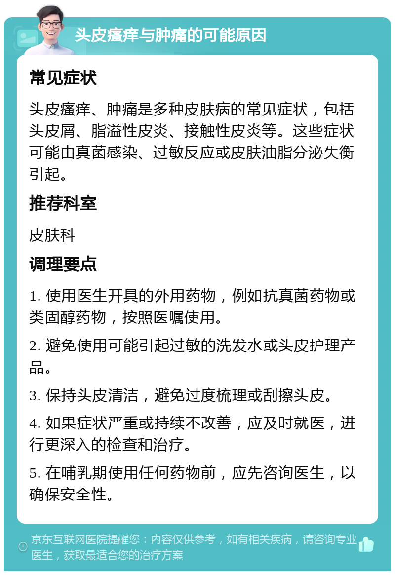 头皮瘙痒与肿痛的可能原因 常见症状 头皮瘙痒、肿痛是多种皮肤病的常见症状，包括头皮屑、脂溢性皮炎、接触性皮炎等。这些症状可能由真菌感染、过敏反应或皮肤油脂分泌失衡引起。 推荐科室 皮肤科 调理要点 1. 使用医生开具的外用药物，例如抗真菌药物或类固醇药物，按照医嘱使用。 2. 避免使用可能引起过敏的洗发水或头皮护理产品。 3. 保持头皮清洁，避免过度梳理或刮擦头皮。 4. 如果症状严重或持续不改善，应及时就医，进行更深入的检查和治疗。 5. 在哺乳期使用任何药物前，应先咨询医生，以确保安全性。