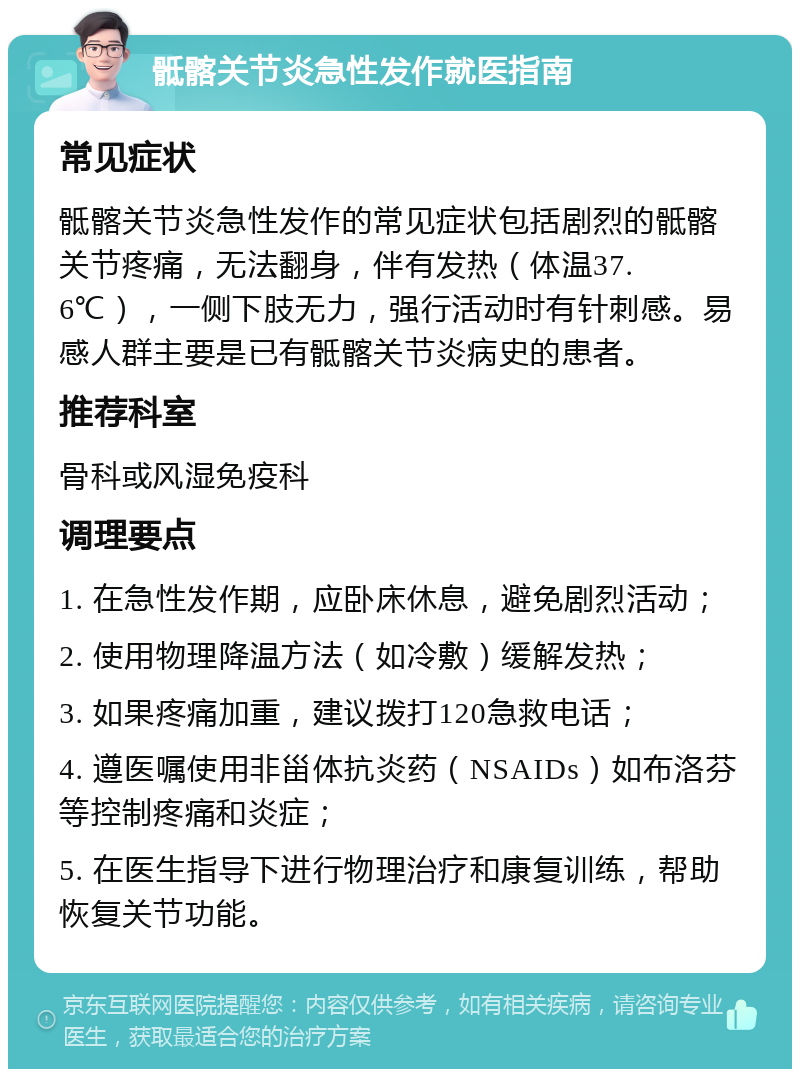 骶髂关节炎急性发作就医指南 常见症状 骶髂关节炎急性发作的常见症状包括剧烈的骶髂关节疼痛，无法翻身，伴有发热（体温37.6℃），一侧下肢无力，强行活动时有针刺感。易感人群主要是已有骶髂关节炎病史的患者。 推荐科室 骨科或风湿免疫科 调理要点 1. 在急性发作期，应卧床休息，避免剧烈活动； 2. 使用物理降温方法（如冷敷）缓解发热； 3. 如果疼痛加重，建议拨打120急救电话； 4. 遵医嘱使用非甾体抗炎药（NSAIDs）如布洛芬等控制疼痛和炎症； 5. 在医生指导下进行物理治疗和康复训练，帮助恢复关节功能。