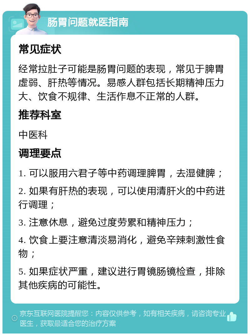 肠胃问题就医指南 常见症状 经常拉肚子可能是肠胃问题的表现，常见于脾胃虚弱、肝热等情况。易感人群包括长期精神压力大、饮食不规律、生活作息不正常的人群。 推荐科室 中医科 调理要点 1. 可以服用六君子等中药调理脾胃，去湿健脾； 2. 如果有肝热的表现，可以使用清肝火的中药进行调理； 3. 注意休息，避免过度劳累和精神压力； 4. 饮食上要注意清淡易消化，避免辛辣刺激性食物； 5. 如果症状严重，建议进行胃镜肠镜检查，排除其他疾病的可能性。