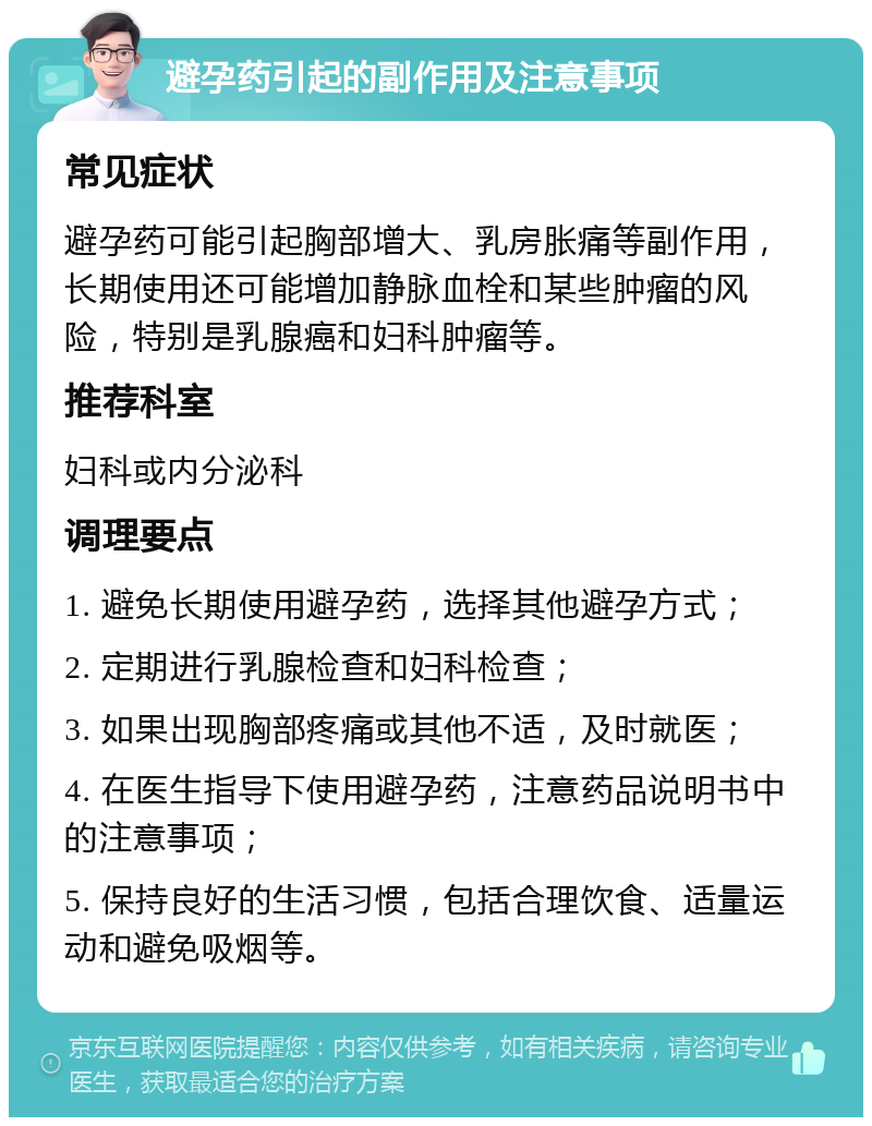 避孕药引起的副作用及注意事项 常见症状 避孕药可能引起胸部增大、乳房胀痛等副作用，长期使用还可能增加静脉血栓和某些肿瘤的风险，特别是乳腺癌和妇科肿瘤等。 推荐科室 妇科或内分泌科 调理要点 1. 避免长期使用避孕药，选择其他避孕方式； 2. 定期进行乳腺检查和妇科检查； 3. 如果出现胸部疼痛或其他不适，及时就医； 4. 在医生指导下使用避孕药，注意药品说明书中的注意事项； 5. 保持良好的生活习惯，包括合理饮食、适量运动和避免吸烟等。