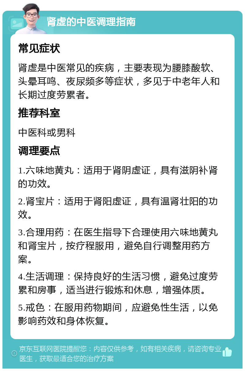 肾虚的中医调理指南 常见症状 肾虚是中医常见的疾病，主要表现为腰膝酸软、头晕耳鸣、夜尿频多等症状，多见于中老年人和长期过度劳累者。 推荐科室 中医科或男科 调理要点 1.六味地黄丸：适用于肾阴虚证，具有滋阴补肾的功效。 2.肾宝片：适用于肾阳虚证，具有温肾壮阳的功效。 3.合理用药：在医生指导下合理使用六味地黄丸和肾宝片，按疗程服用，避免自行调整用药方案。 4.生活调理：保持良好的生活习惯，避免过度劳累和房事，适当进行锻炼和休息，增强体质。 5.戒色：在服用药物期间，应避免性生活，以免影响药效和身体恢复。