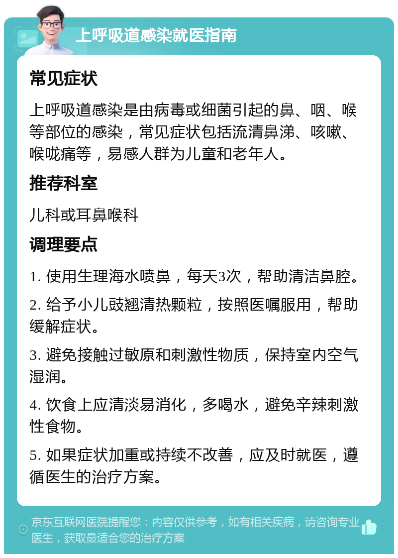 上呼吸道感染就医指南 常见症状 上呼吸道感染是由病毒或细菌引起的鼻、咽、喉等部位的感染，常见症状包括流清鼻涕、咳嗽、喉咙痛等，易感人群为儿童和老年人。 推荐科室 儿科或耳鼻喉科 调理要点 1. 使用生理海水喷鼻，每天3次，帮助清洁鼻腔。 2. 给予小儿豉翘清热颗粒，按照医嘱服用，帮助缓解症状。 3. 避免接触过敏原和刺激性物质，保持室内空气湿润。 4. 饮食上应清淡易消化，多喝水，避免辛辣刺激性食物。 5. 如果症状加重或持续不改善，应及时就医，遵循医生的治疗方案。