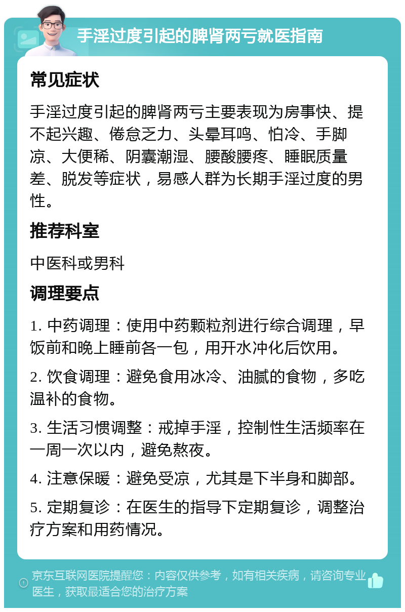 手淫过度引起的脾肾两亏就医指南 常见症状 手淫过度引起的脾肾两亏主要表现为房事快、提不起兴趣、倦怠乏力、头晕耳鸣、怕冷、手脚凉、大便稀、阴囊潮湿、腰酸腰疼、睡眠质量差、脱发等症状，易感人群为长期手淫过度的男性。 推荐科室 中医科或男科 调理要点 1. 中药调理：使用中药颗粒剂进行综合调理，早饭前和晚上睡前各一包，用开水冲化后饮用。 2. 饮食调理：避免食用冰冷、油腻的食物，多吃温补的食物。 3. 生活习惯调整：戒掉手淫，控制性生活频率在一周一次以内，避免熬夜。 4. 注意保暖：避免受凉，尤其是下半身和脚部。 5. 定期复诊：在医生的指导下定期复诊，调整治疗方案和用药情况。