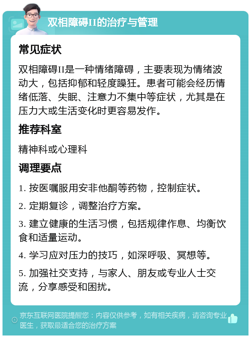 双相障碍II的治疗与管理 常见症状 双相障碍II是一种情绪障碍，主要表现为情绪波动大，包括抑郁和轻度躁狂。患者可能会经历情绪低落、失眠、注意力不集中等症状，尤其是在压力大或生活变化时更容易发作。 推荐科室 精神科或心理科 调理要点 1. 按医嘱服用安非他酮等药物，控制症状。 2. 定期复诊，调整治疗方案。 3. 建立健康的生活习惯，包括规律作息、均衡饮食和适量运动。 4. 学习应对压力的技巧，如深呼吸、冥想等。 5. 加强社交支持，与家人、朋友或专业人士交流，分享感受和困扰。