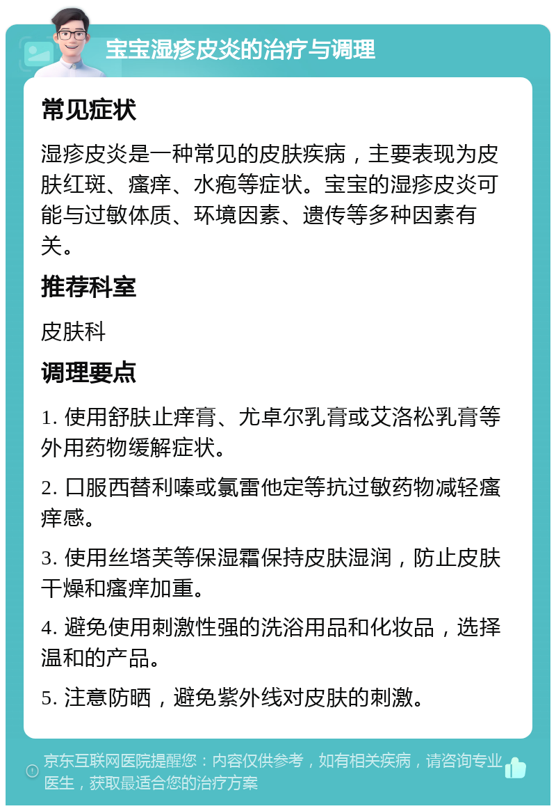 宝宝湿疹皮炎的治疗与调理 常见症状 湿疹皮炎是一种常见的皮肤疾病，主要表现为皮肤红斑、瘙痒、水疱等症状。宝宝的湿疹皮炎可能与过敏体质、环境因素、遗传等多种因素有关。 推荐科室 皮肤科 调理要点 1. 使用舒肤止痒膏、尤卓尔乳膏或艾洛松乳膏等外用药物缓解症状。 2. 口服西替利嗪或氯雷他定等抗过敏药物减轻瘙痒感。 3. 使用丝塔芙等保湿霜保持皮肤湿润，防止皮肤干燥和瘙痒加重。 4. 避免使用刺激性强的洗浴用品和化妆品，选择温和的产品。 5. 注意防晒，避免紫外线对皮肤的刺激。