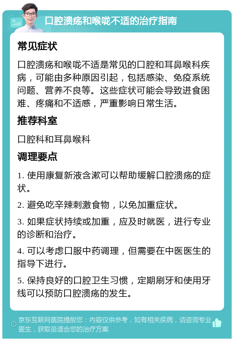 口腔溃疡和喉咙不适的治疗指南 常见症状 口腔溃疡和喉咙不适是常见的口腔和耳鼻喉科疾病，可能由多种原因引起，包括感染、免疫系统问题、营养不良等。这些症状可能会导致进食困难、疼痛和不适感，严重影响日常生活。 推荐科室 口腔科和耳鼻喉科 调理要点 1. 使用康复新液含漱可以帮助缓解口腔溃疡的症状。 2. 避免吃辛辣刺激食物，以免加重症状。 3. 如果症状持续或加重，应及时就医，进行专业的诊断和治疗。 4. 可以考虑口服中药调理，但需要在中医医生的指导下进行。 5. 保持良好的口腔卫生习惯，定期刷牙和使用牙线可以预防口腔溃疡的发生。