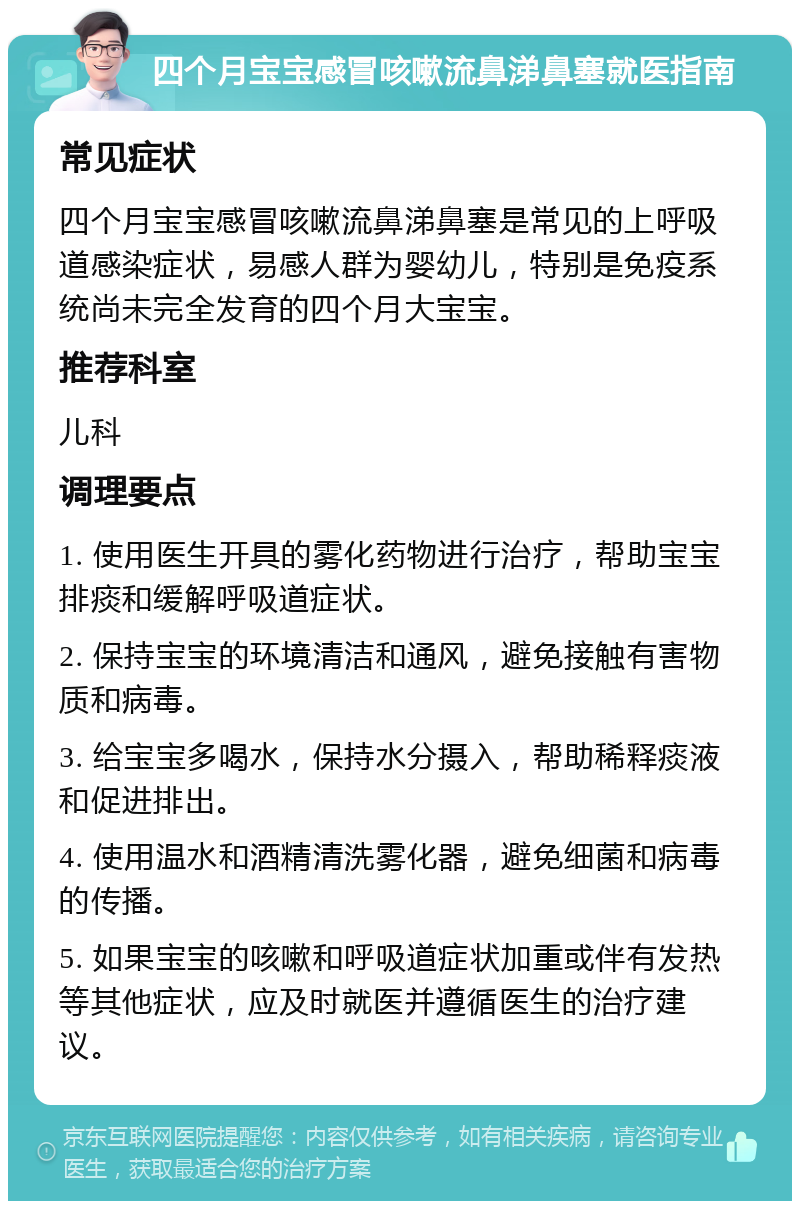 四个月宝宝感冒咳嗽流鼻涕鼻塞就医指南 常见症状 四个月宝宝感冒咳嗽流鼻涕鼻塞是常见的上呼吸道感染症状，易感人群为婴幼儿，特别是免疫系统尚未完全发育的四个月大宝宝。 推荐科室 儿科 调理要点 1. 使用医生开具的雾化药物进行治疗，帮助宝宝排痰和缓解呼吸道症状。 2. 保持宝宝的环境清洁和通风，避免接触有害物质和病毒。 3. 给宝宝多喝水，保持水分摄入，帮助稀释痰液和促进排出。 4. 使用温水和酒精清洗雾化器，避免细菌和病毒的传播。 5. 如果宝宝的咳嗽和呼吸道症状加重或伴有发热等其他症状，应及时就医并遵循医生的治疗建议。