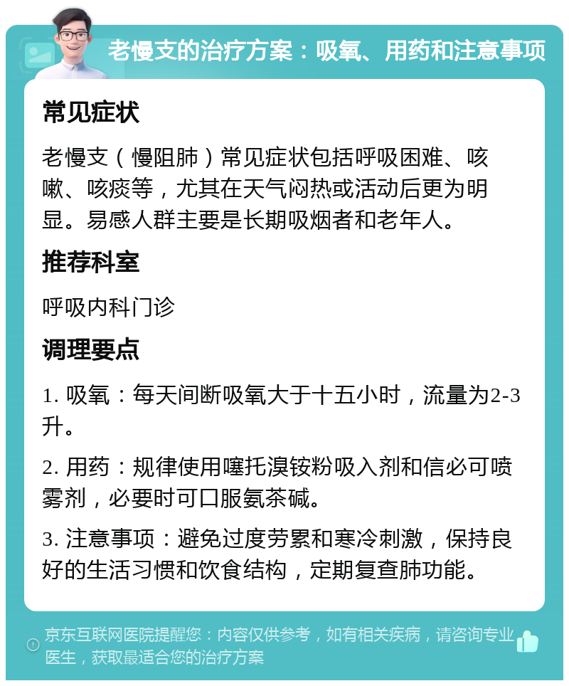 老慢支的治疗方案：吸氧、用药和注意事项 常见症状 老慢支（慢阻肺）常见症状包括呼吸困难、咳嗽、咳痰等，尤其在天气闷热或活动后更为明显。易感人群主要是长期吸烟者和老年人。 推荐科室 呼吸内科门诊 调理要点 1. 吸氧：每天间断吸氧大于十五小时，流量为2-3升。 2. 用药：规律使用噻托溴铵粉吸入剂和信必可喷雾剂，必要时可口服氨茶碱。 3. 注意事项：避免过度劳累和寒冷刺激，保持良好的生活习惯和饮食结构，定期复查肺功能。