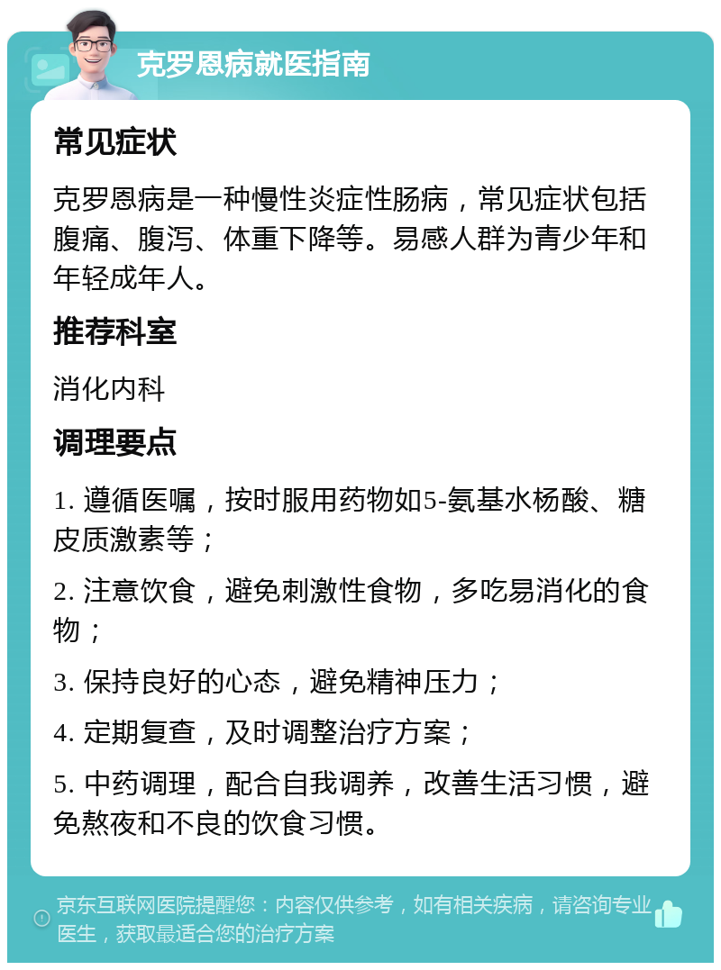 克罗恩病就医指南 常见症状 克罗恩病是一种慢性炎症性肠病，常见症状包括腹痛、腹泻、体重下降等。易感人群为青少年和年轻成年人。 推荐科室 消化内科 调理要点 1. 遵循医嘱，按时服用药物如5-氨基水杨酸、糖皮质激素等； 2. 注意饮食，避免刺激性食物，多吃易消化的食物； 3. 保持良好的心态，避免精神压力； 4. 定期复查，及时调整治疗方案； 5. 中药调理，配合自我调养，改善生活习惯，避免熬夜和不良的饮食习惯。