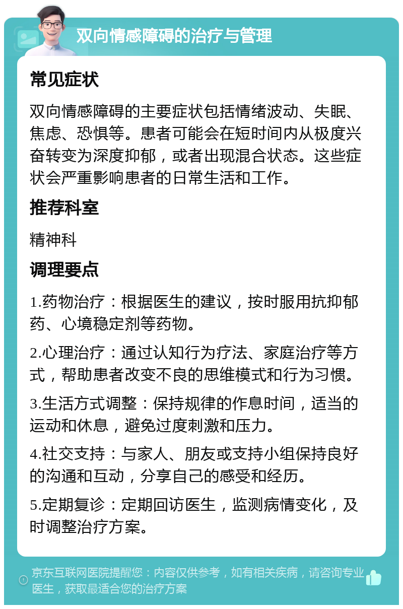 双向情感障碍的治疗与管理 常见症状 双向情感障碍的主要症状包括情绪波动、失眠、焦虑、恐惧等。患者可能会在短时间内从极度兴奋转变为深度抑郁，或者出现混合状态。这些症状会严重影响患者的日常生活和工作。 推荐科室 精神科 调理要点 1.药物治疗：根据医生的建议，按时服用抗抑郁药、心境稳定剂等药物。 2.心理治疗：通过认知行为疗法、家庭治疗等方式，帮助患者改变不良的思维模式和行为习惯。 3.生活方式调整：保持规律的作息时间，适当的运动和休息，避免过度刺激和压力。 4.社交支持：与家人、朋友或支持小组保持良好的沟通和互动，分享自己的感受和经历。 5.定期复诊：定期回访医生，监测病情变化，及时调整治疗方案。